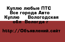 Куплю любые ПТС. - Все города Авто » Куплю   . Вологодская обл.,Вологда г.